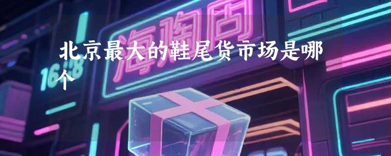 北京最大的鞋尾货市场是哪个