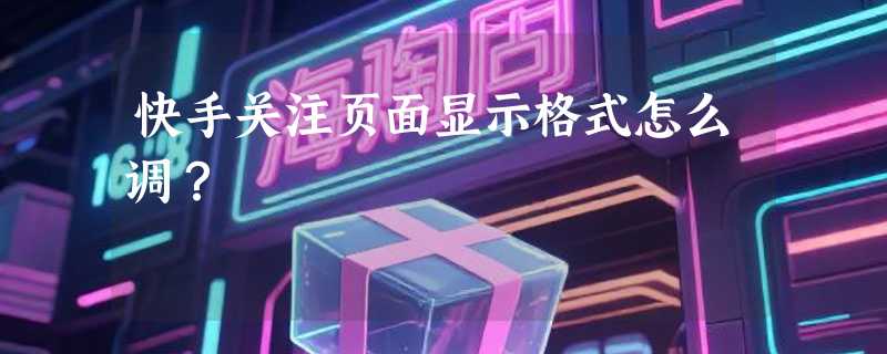 快手关注页面显示格式怎么调？