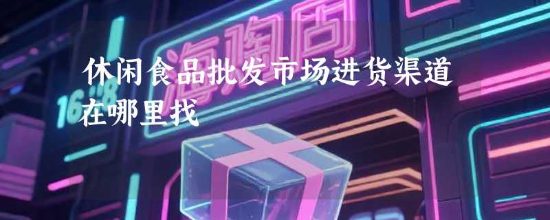 休闲食品批发市场进货渠道在哪里找