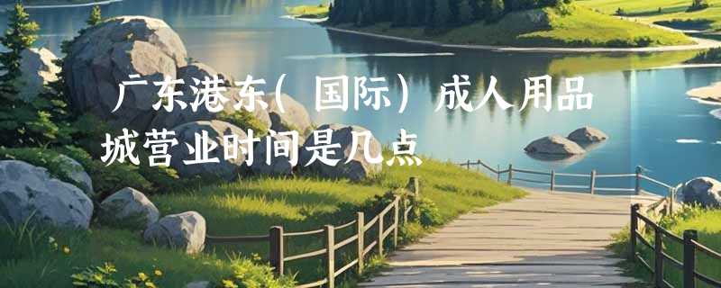 广东港东(国际)成人用品城营业时间是几点