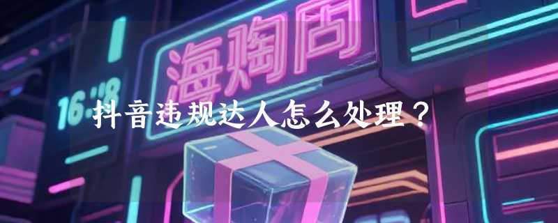 抖音违规达人怎么处理？