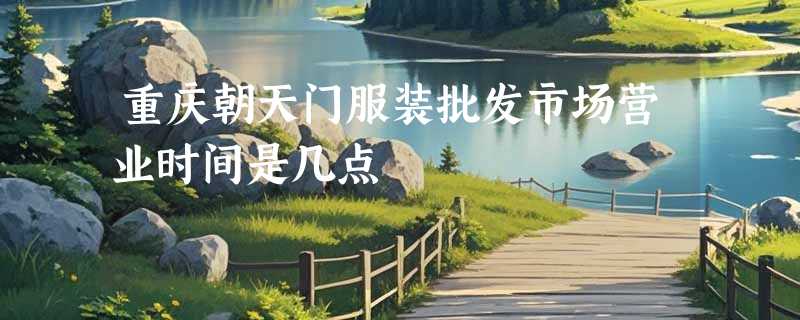 重庆朝天门服装批发市场营业时间是几点