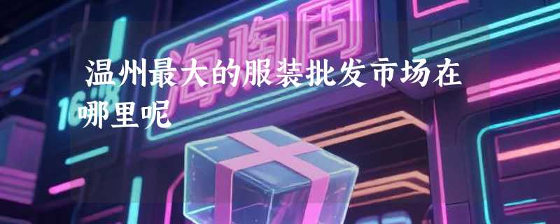 温州最大的服装批发市场在哪里呢