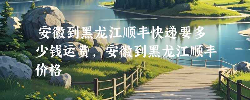 安徽到黑龙江顺丰快递要多少钱运费，安徽到黑龙江顺丰价格