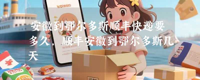 安徽到鄂尔多斯顺丰快递要多久，顺丰安徽到鄂尔多斯几天