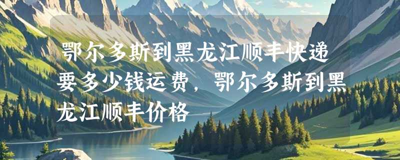 鄂尔多斯到黑龙江顺丰快递要多少钱运费，鄂尔多斯到黑龙江顺丰价格