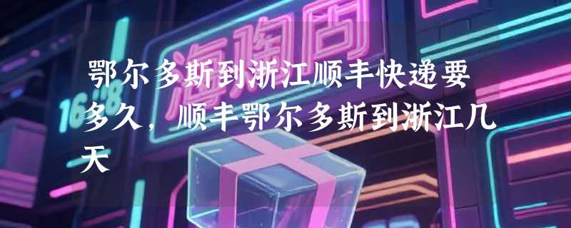 鄂尔多斯到浙江顺丰快递要多久，顺丰鄂尔多斯到浙江几天