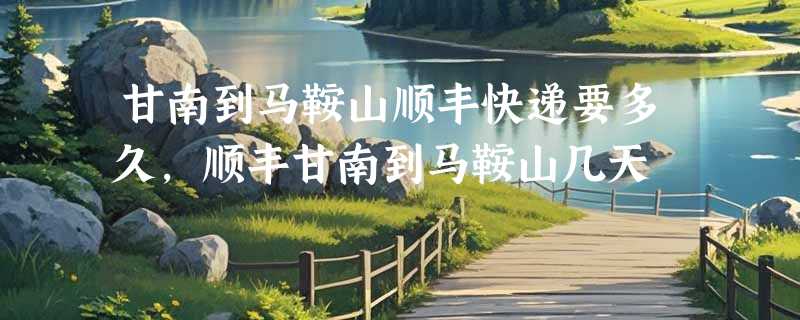 甘南到马鞍山顺丰快递要多久，顺丰甘南到马鞍山几天