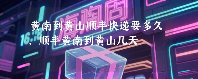 黄南到黄山顺丰快递要多久，顺丰黄南到黄山几天
