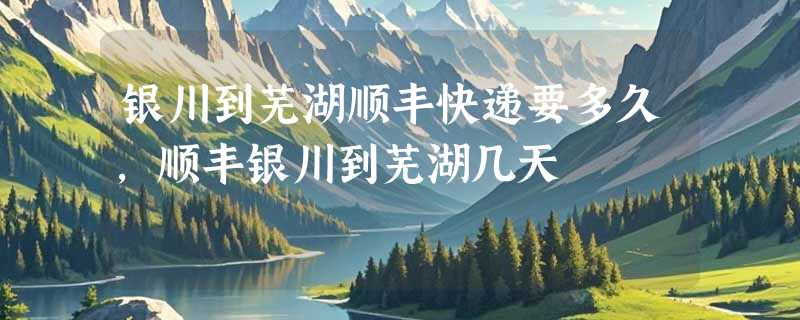 银川到芜湖顺丰快递要多久，顺丰银川到芜湖几天