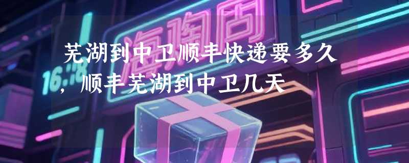 芜湖到中卫顺丰快递要多久，顺丰芜湖到中卫几天