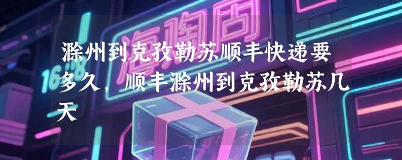 滁州到克孜勒苏顺丰快递要多久，顺丰滁州到克孜勒苏几天