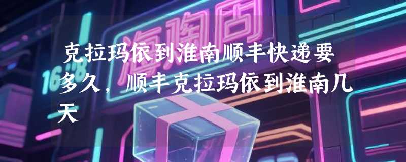 克拉玛依到淮南顺丰快递要多久，顺丰克拉玛依到淮南几天