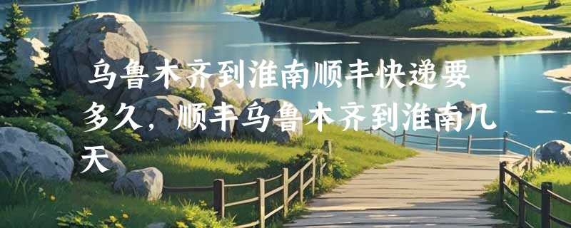 乌鲁木齐到淮南顺丰快递要多久，顺丰乌鲁木齐到淮南几天