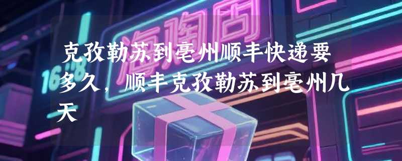 克孜勒苏到亳州顺丰快递要多久，顺丰克孜勒苏到亳州几天