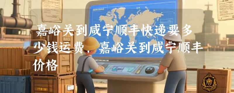 嘉峪关到咸宁顺丰快递要多少钱运费，嘉峪关到咸宁顺丰价格