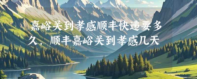 嘉峪关到孝感顺丰快递要多久，顺丰嘉峪关到孝感几天