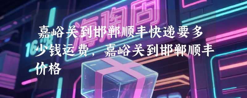 嘉峪关到邯郸顺丰快递要多少钱运费，嘉峪关到邯郸顺丰价格