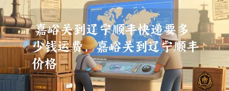 嘉峪关到辽宁顺丰快递要多少钱运费，嘉峪关到辽宁顺丰价格