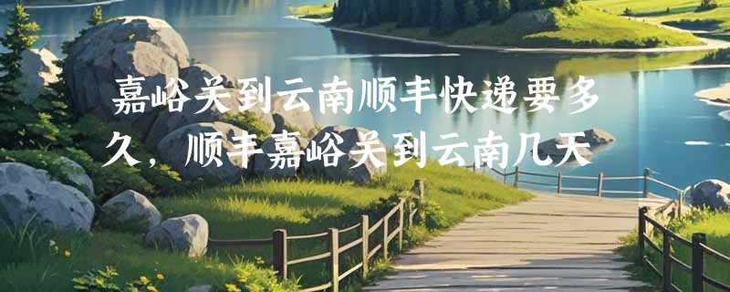 嘉峪关到云南顺丰快递要多久，顺丰嘉峪关到云南几天