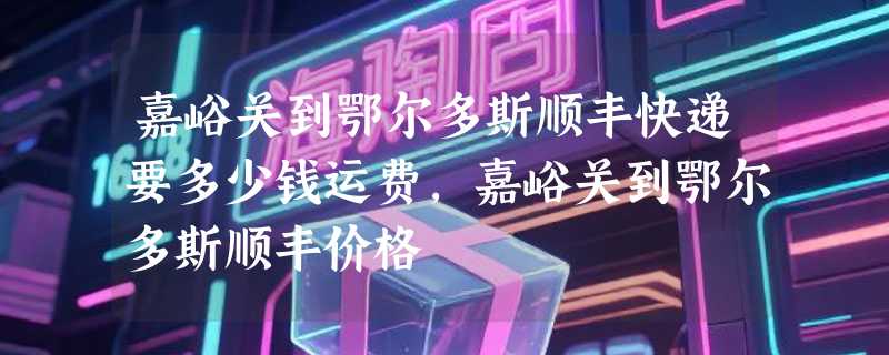 嘉峪关到鄂尔多斯顺丰快递要多少钱运费，嘉峪关到鄂尔多斯顺丰价格