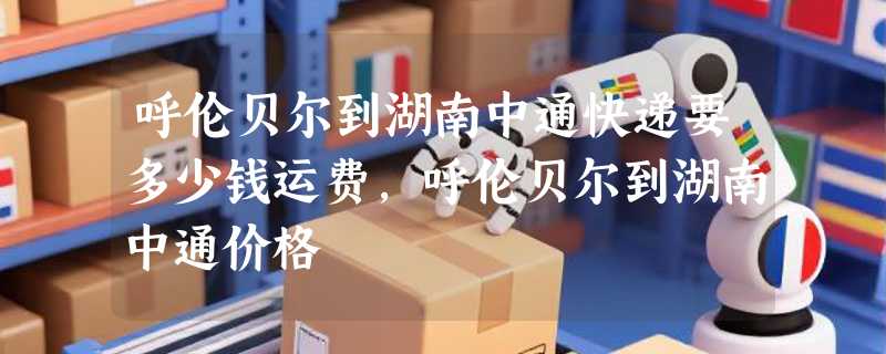 呼伦贝尔到湖南中通快递要多少钱运费，呼伦贝尔到湖南中通价格