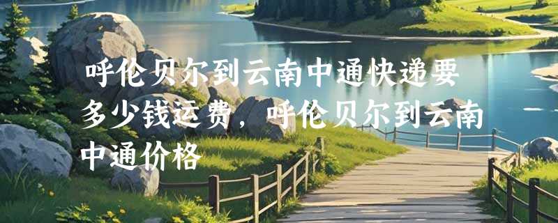呼伦贝尔到云南中通快递要多少钱运费，呼伦贝尔到云南中通价格