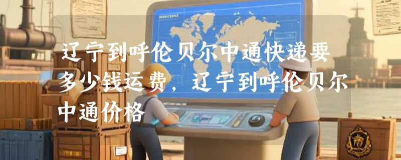 辽宁到呼伦贝尔中通快递要多少钱运费，辽宁到呼伦贝尔中通价格