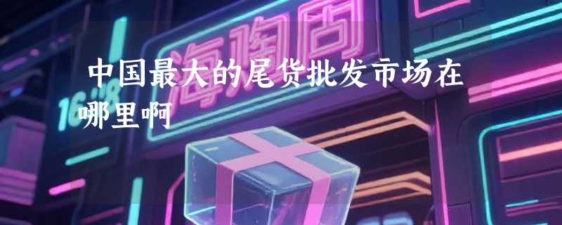中国最大的尾货批发市场在哪里啊