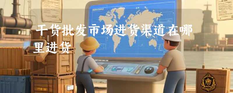 干货批发市场进货渠道在哪里进货