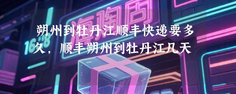 朔州到牡丹江顺丰快递要多久，顺丰朔州到牡丹江几天