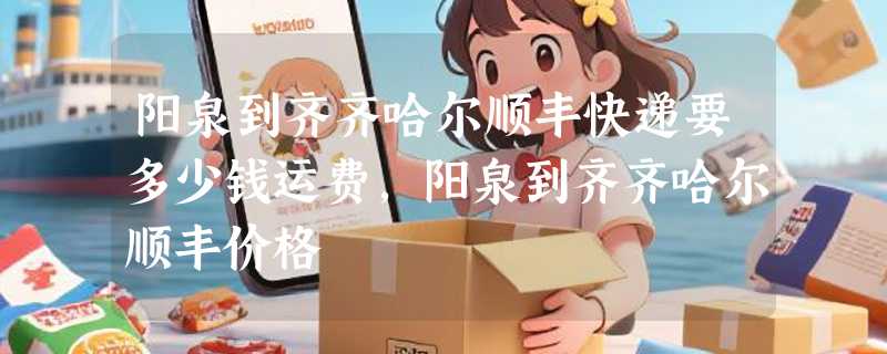 阳泉到齐齐哈尔顺丰快递要多少钱运费，阳泉到齐齐哈尔顺丰价格