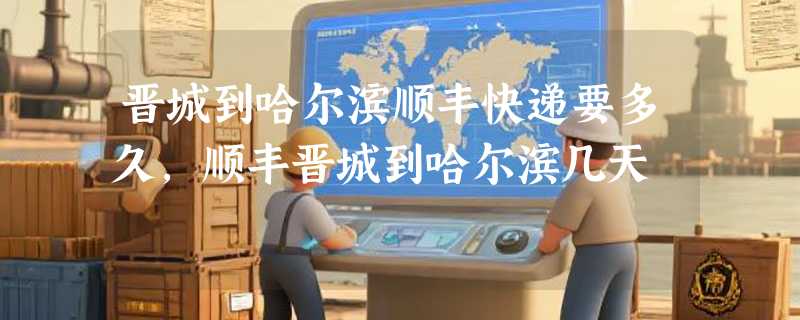 晋城到哈尔滨顺丰快递要多久，顺丰晋城到哈尔滨几天