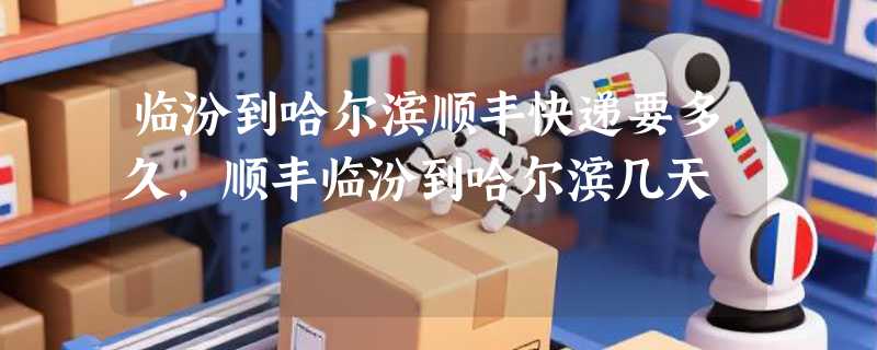 临汾到哈尔滨顺丰快递要多久，顺丰临汾到哈尔滨几天