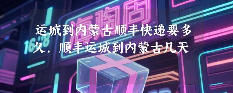 运城到内蒙古顺丰快递要多久，顺丰运城到内蒙古几天