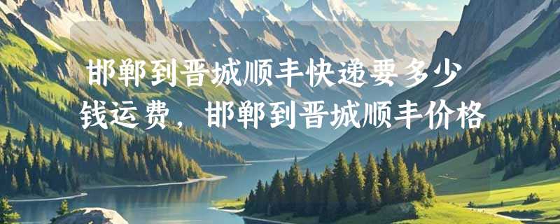 邯郸到晋城顺丰快递要多少钱运费，邯郸到晋城顺丰价格