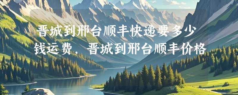 晋城到邢台顺丰快递要多少钱运费，晋城到邢台顺丰价格