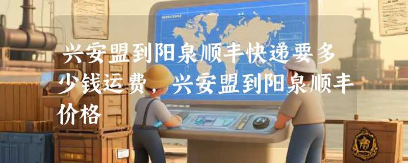 兴安盟到阳泉顺丰快递要多少钱运费，兴安盟到阳泉顺丰价格