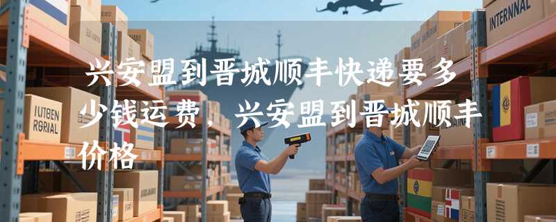 兴安盟到晋城顺丰快递要多少钱运费，兴安盟到晋城顺丰价格