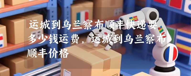 运城到乌兰察布顺丰快递要多少钱运费，运城到乌兰察布顺丰价格