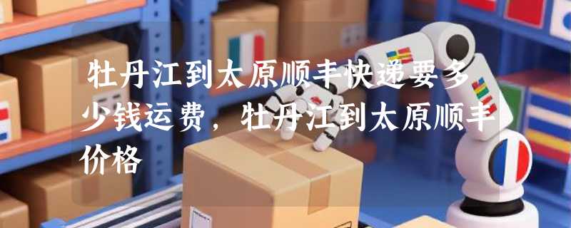 牡丹江到太原顺丰快递要多少钱运费，牡丹江到太原顺丰价格