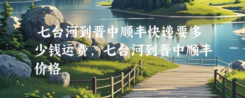 七台河到晋中顺丰快递要多少钱运费，七台河到晋中顺丰价格