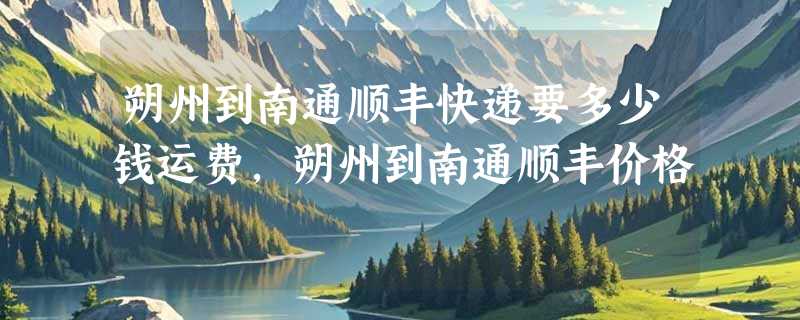 朔州到南通顺丰快递要多少钱运费，朔州到南通顺丰价格