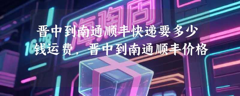晋中到南通顺丰快递要多少钱运费，晋中到南通顺丰价格