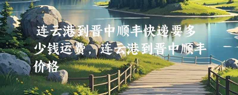 连云港到晋中顺丰快递要多少钱运费，连云港到晋中顺丰价格