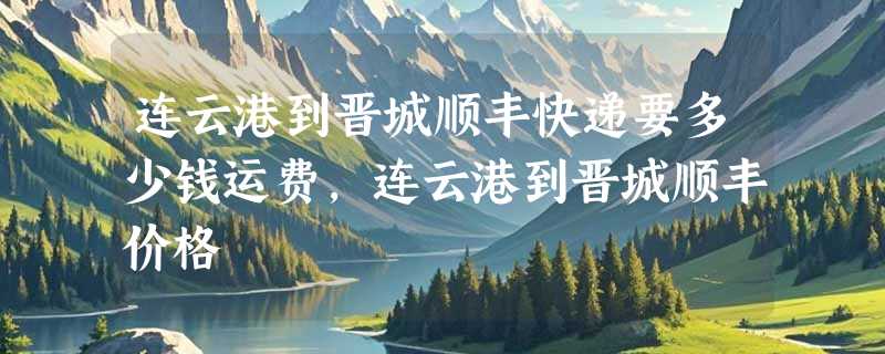 连云港到晋城顺丰快递要多少钱运费，连云港到晋城顺丰价格