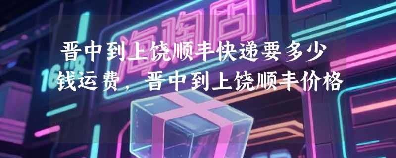 晋中到上饶顺丰快递要多少钱运费，晋中到上饶顺丰价格