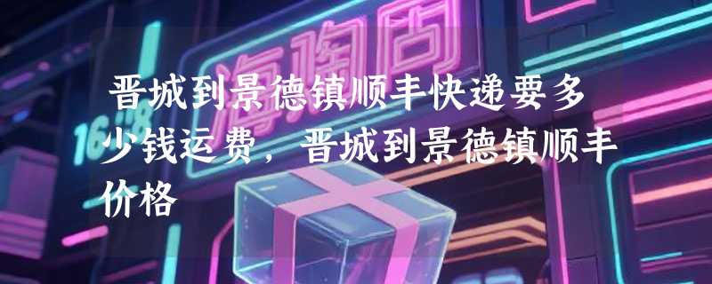 晋城到景德镇顺丰快递要多少钱运费，晋城到景德镇顺丰价格