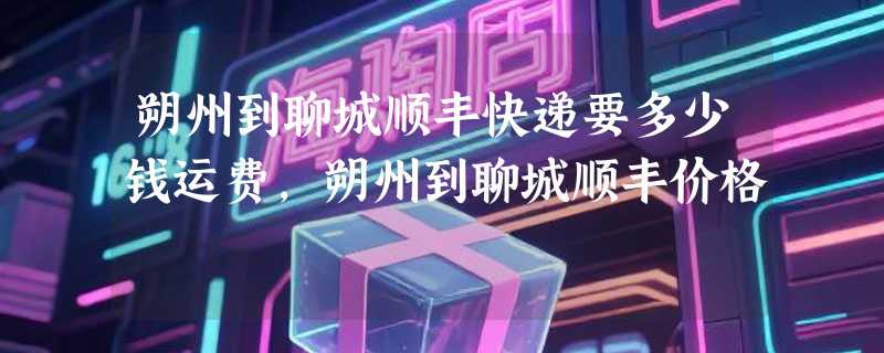 朔州到聊城顺丰快递要多少钱运费，朔州到聊城顺丰价格