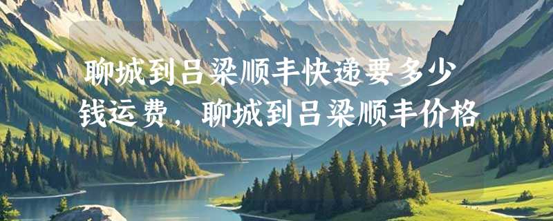 聊城到吕梁顺丰快递要多少钱运费，聊城到吕梁顺丰价格